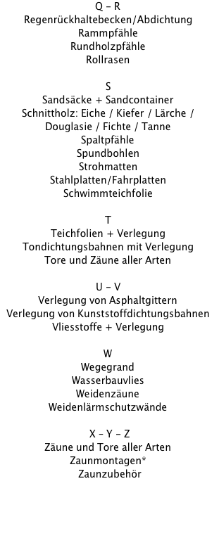 Q - R Regenrückhaltebecken/Abdichtung Rammpfähle Rundholzpfähle Rollrasen  S Sandsäcke + Sandcontainer Schnittholz: Eiche / Kiefer / Lärche / Douglasie / Fichte / Tanne Spaltpfähle Spundbohlen Strohmatten Stahlplatten/Fahrplatten Schwimmteichfolie  T Teichfolien + Verlegung Tondichtungsbahnen mit Verlegung Tore und Zäune aller Arten  U - V Verlegung von Asphaltgittern Verlegung von Kunststoffdichtungsbahnen Vliesstoffe + Verlegung  W Wegegrand Wasserbauvlies Weidenzäune Weidenlärmschutzwände   X – Y - Z Zäune und Tore aller Arten Zaunmontagen* Zaunzubehör